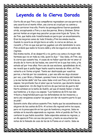 Leyenda de la Cierva Dorada
Cierto día en que Finn y sus compañeros regresaban con sus perros de
una cacería en el monte Allen, una cierva se cruzó por su camino y
todos corrieron tras ella. Pronto los perseguidores fueron quedando
atrás, exceptuando a Finn y a sus dos perros, Bran y Skolawn. Estos
perros tenían un origen muy peculiar ya que eran hijos de Tyren, tía
de Finn, que había sido transformada en perra por un encantamiento.
Eran los mejores canes de toda Irlanda y Finn les amaba mucho.
Cuando la cacería se dirigía hacia un valle, la cierva se detuvo, se
recostó, y Finn vio que sus perros jugaban con ella lamiéndole la cara.
Finn ordenó que nadie le hiciera daño y ella los siguió en el camino de
regreso.
Esa misma noche, él se despertó y vio junto a su cama a la mujer más
hermosa que vio en toda su vida, quien le dijo: " Soy Saba, oh Finn, soy
la cierva que cazaste hoy. A causa de no haber querido dar mi amor al
druida de la tierra de las hadas, me convirtió en lo que has visto, y he
estado así por tres años. Pero uno de sus esclavos, apiadándose de mí,
me reveló que si podía llegar hasta vuestra morada de Allen, oh Finn,
volvería a mi forma original. Temía ser destrozada por vuestros
perros, o herida por los cazadores, y por eso sólo me deje alcanzar
por vos, y por Bran y Skolawn, quienes tiene la naturaleza del hombre
y no me harían daño".Así fue como Saba vivió con Finn y él la hizo su
esposa; tan profundo fue el amor que se tuvieron, que durante meses
no se separaron. Un día llegó la noticia de que barcos de guerra del
Norte estaban en la bahía de Dublín, así que él mando llamar a todos
sus hombres, y le dijo a su esposa: "Los hombres de Erín nos dan
tributo y hospitalidad para que los defendamos de los invasores, y
seria una vergüenza aceptar los pagos sin dar de nuestra parte lo que
se pide".
Durante siete días estuvo ausente Finn, hasta que los escandinavos se
alejaron de las costas de Erín. Al octavo día regresó entre los suyos,
pero vio la preocupación en los ojos de hombres y mujeres, Saba no
estaba en la muralla esperando su regreso. Ante el pedido de Finn, le
contaron lo que había sucedido: Saba esperaba ansiosa su regreso, y
un día apareció Finn con sus dos perros, y hasta se escucharon las
notas de la llamada de caza de los de la Fianna en el viento. Saba se
 