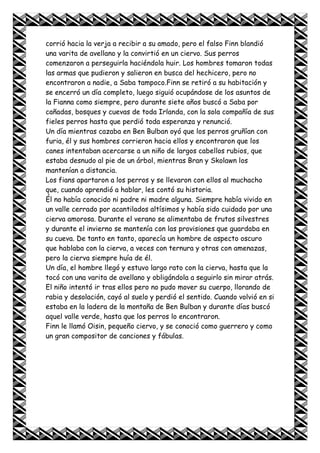 corrió hacia la verja a recibir a su amado, pero el falso Finn blandió
una varita de avellano y la convirtió en un ciervo. Sus perros
comenzaron a perseguirla haciéndola huir. Los hombres tomaron todas
las armas que pudieron y salieron en busca del hechicero, pero no
encontraron a nadie, a Saba tampoco.Finn se retiró a su habitación y
se encerró un día completo, luego siguió ocupándose de los asuntos de
la Fianna como siempre, pero durante siete años buscó a Saba por
cañadas, bosques y cuevas de toda Irlanda, con la sola compañía de sus
fieles perros hasta que perdió toda esperanza y renunció.
Un día mientras cazaba en Ben Bulban oyó que los perros gruñían con
furia, él y sus hombres corrieron hacia ellos y encontraron que los
canes intentaban acercarse a un niño de largos cabellos rubios, que
estaba desnudo al pie de un árbol, mientras Bran y Skolawn los
mantenían a distancia.
Los fians apartaron a los perros y se llevaron con ellos al muchacho
que, cuando aprendió a hablar, les contó su historia.
Él no había conocido ni padre ni madre alguna. Siempre había vivido en
un valle cerrado por acantilados altísimos y había sido cuidado por una
cierva amorosa. Durante el verano se alimentaba de frutos silvestres
y durante el invierno se mantenía con las provisiones que guardaba en
su cueva. De tanto en tanto, aparecía un hombre de aspecto oscuro
que hablaba con la cierva, a veces con ternura y otras con amenazas,
pero la cierva siempre huía de él.
Un día, el hombre llegó y estuvo largo rato con la cierva, hasta que la
tocó con una varita de avellano y obligándola a seguirlo sin mirar atrás.
El niño intentó ir tras ellos pero no pudo mover su cuerpo, llorando de
rabia y desolación, cayó al suelo y perdió el sentido. Cuando volvió en si
estaba en la ladera de la montaña de Ben Bulban y durante días buscó
aquel valle verde, hasta que los perros lo encontraron.
Finn le llamó Oisin, pequeño ciervo, y se conoció como guerrero y como
un gran compositor de canciones y fábulas.
 