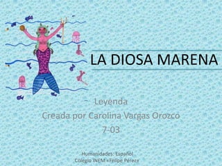LA DIOSA MARENA

            Leyenda
Creada por Carolina Vargas Orozco
              7-03

          Humanidades: Español
       Colegio INEM «Felipe Pérez»
 