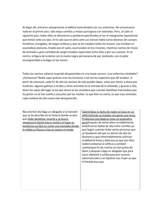 Al llegar allí, entraron salvajemente al edificio iluminándolo con sus antorchas. No encontraron
nada en el primer piso, sólo viejas camillas y mesas quirúrgicas con telarañas. Pero, al subir al
siguiente piso, todos ellos se detuvieron y quedaron petrificados al ver el repugnante espectáculo
que tenían ante sus ojos. En la sala que se abría ante sus narices había varias decenas de cuerpos
famélicos, encogidos, de largas melenas y que se les notaban todos los huesos. Les miraban en
asustadizas posturas, tirados por el suelo, acurrucados en los rincones, mientras cientos de trozos
de animales y gran cantidad de sangre estaban esparcidos entre ellos y por sus cuerpos. En el
centro, la figura de la dama con la manta negra permanecía de pie, levitando, con el pollo
ensangrentado y la daga en las manos.



Todos los vecinos salieron huyendo despavoridos en una torpe carrera. ¿Los enfermos olvidados?
¿Fantasmas? Nadie supo quiénes eran los humanos o tal vez los espectros que allí estaban. A
partir de entonces, cada fin de año los vecinos de este pueblo dejan, antes por temor y ahora por
tradición, algunas gallinas o cerdos u otros animales en la entrada de la arboleda, y gracias a ello,
dicen los viejos del lugar (a los que ahora se les considera que cuentan batallitas inventadas) que
los gritos no se han vuelto a escuchar por las noches. Lo que bien es cierto, es que esos animales
cada mañana de año nuevo han desaparecido.



ResumenUn día llega un abogado a la mansión         OpiniónQue la dama de negro se basa en un
que se Se describe en la historia donde se dice     edificioDonde se trataba con gente que tenia
que Hubo desdicha, muerte y se busca                Problemas psicológicos ósea un psiquiatra
venganza la Gente hay es hostil y el lugar es       peroDespués de varios años increíblemente
tenebroso ya Que es como una montaña donde          todosFueron dados de alta entre comillas ya
la niebla es Densa y hay se respira el miedo        que Según cuentan hubo varias personas que
                                                    se Quedaron allí que no dieron de alta los
                                                    Doctores y que lamentablemente sufrirían
                                                    unaMuerte lenta y dolorosa ya que por ellos
                                                    noDerrumbarían el edificio y también
                                                    cuentanque En las noches se oían gritos de
                                                    dolor y después Llega un abogado que para
                                                    sacar adelante a suHijo pasa por sucesos
                                                    sobrenaturales y se topaCon esa mujer ya que
                                                    el hereda esa casa-
 