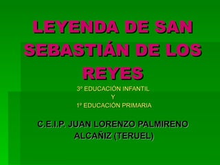 LEYENDA DE SAN SEBASTIÁN DE LOS REYES 3º EDUCACIÓN INFANTIL  Y  1º EDUCACIÓN PRIMARIA C.E.I.P. JUAN LORENZO PALMIRENO  ALCAÑIZ (TERUEL) 