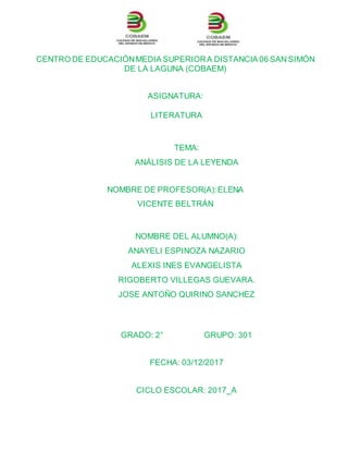 CENTRO DE EDUCACIÓNMEDIA SUPERIORA DISTANCIA 06 SAN SIMÓN
DE LA LAGUNA (COBAEM)
ASIGNATURA:
LITERATURA
TEMA:
ANÁLISIS DE LA LEYENDA
NOMBRE DE PROFESOR(A):ELENA
VICENTE BELTRÁN
NOMBRE DEL ALUMNO(A):
ANAYELI ESPINOZA NAZARIO
ALEXIS INES EVANGELISTA
RIGOBERTO VILLEGAS GUEVARA.
JOSE ANTOÑO QUIRINO SANCHEZ
GRADO: 2° GRUPO: 301
FECHA: 03/12/2017
CICLO ESCOLAR: 2017_A
 