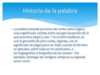  La palabra leyenda proviene del verbo latino legare,
cuyo significado variaba entre escoger (acepción de la
que proviene elegir) y leer.6 En el latín medieval, se
usó el gerundio de este verbo, legenda, con el
significado de (algo) para ser leído cuando el término
se aplicaba, sobre todo en el catolicismo, a
las hagiografías o biografías de los santos.7 Por
ejemplo, Santiago de vorágine compuso su legenda
aurea como
Historia de la palabra
 