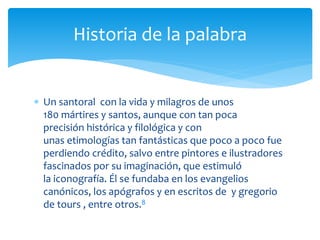  Un santoral con la vida y milagros de unos
180 mártires y santos, aunque con tan poca
precisión histórica y filológica y con
unas etimologías tan fantásticas que poco a poco fue
perdiendo crédito, salvo entre pintores e ilustradores
fascinados por su imaginación, que estimuló
la iconografía. Él se fundaba en los evangelios
canónicos, los apógrafos y en escritos de y gregorio
de tours , entre otros.8
Historia de la palabra
 