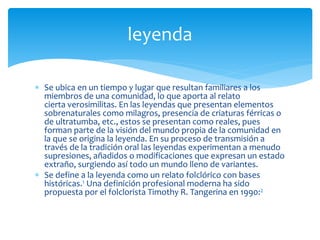  Se ubica en un tiempo y lugar que resultan familiares a los
miembros de una comunidad, lo que aporta al relato
cierta verosimilitas. En las leyendas que presentan elementos
sobrenaturales como milagros, presencia de criaturas férricas o
de ultratumba, etc., estos se presentan como reales, pues
forman parte de la visión del mundo propia de la comunidad en
la que se origina la leyenda. En su proceso de transmisión a
través de la tradición oral las leyendas experimentan a menudo
supresiones, añadidos o modificaciones que expresan un estado
extraño, surgiendo así todo un mundo lleno de variantes.
 Se define a la leyenda como un relato folclórico con bases
históricas.1 Una definición profesional moderna ha sido
propuesta por el folclorista Timothy R. Tangerina en 1990:2
leyenda
 