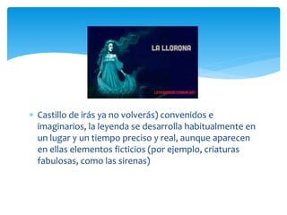  Castillo de irás ya no volverás) convenidos e
imaginarios, la leyenda se desarrolla habitualmente en
un lugar y un tiempo preciso y real, aunque aparecen
en ellas elementos ficticios (por ejemplo, criaturas
fabulosas, como las sirenas)
 