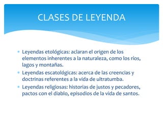  Leyendas etológicas: aclaran el origen de los
elementos inherentes a la naturaleza, como los ríos,
lagos y montañas.
 Leyendas escatológicas: acerca de las creencias y
doctrinas referentes a la vida de ultratumba.
 Leyendas religiosas: historias de justos y pecadores,
pactos con el diablo, episodios de la vida de santos.
CLASES DE LEYENDA
 