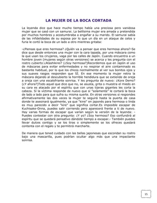 LA MUJER DE LA BOCA CORTADA
La leyenda dice que hace mucho tiempo había una preciosa pero vanidosa
mujer que se casó con un samurai. La bellísima mujer era amada y pretendida
por muchos hombres y acostumbraba a engañar a su marido. El samurai sabía
de las infidelidades de su esposa por lo que un día en un ataque de celos y
furia le cortó la boca de un lado a otro mientras gritaba:
-¿Piensas que eres hermosa? ¿Quién va a pensar que eres hermosa ahora?-Se
dice que desde entonces una mujer con la cara tapada, por una máscara como
la que usan los cirujanos, vaga por las calles de Japón. Cuando encuentra a un
hombre joven (mujeres según otras versiones) se acerca y les pregunta con el
rostro cubierto:¿Atashikirei? (¿Soy hermosa?)Recordemos que en Japón el uso
de máscaras para evitar enfermedades y no respirar el aire contaminado es
bastante habitual, por lo que los chicos normalmente al ver sus bonitos ojos y
sus suaves rasgos responden que SÍ. En ese momento la mujer retira la
máscara dejando al descubierto la horrible hendidura que se extiende de oreja
a oreja con una escalofriante sonrisa. Y les pregunta de nuevo: ¿Kore Demo?
(¿Y ahora?)Todo aquel que dice que no, se asusta, grita o muestra el miedo en
su cara es atacado por el espíritu que con unas tijeras gigantes les corta la
cabeza. Sí la víctima responde de nuevo que sí ”solamente” le cortará la boca
de lado a lado para que sufra su misma suerte. En otras versiones si respondes
afirmativamente las dos veces la mujer te seguirá hasta la puerta de casa
donde te asesinará igualmente, ya que "kirei" en japonés para hermosa o linda
es muy parecido a decir "kire" que significa cortar.Es imposible escapar de
Kuchisake-Onna, puedes salir corriendo pero aparecerá frente a ti de nuevo.
Hay varias formas de escapar que varían según la versión de la leyenda: Puedes contestar con otra pregunta: ¿Y yo? ¿Soy hermoso? Eso confundirá al
espíritu que se quedará pensativo dándote tiempo a escapar.- También puedes
llevar dulces contigo y se los tiras o simplemente se los ofreces quedará
contenta con el regalo y te permitirá marcharte.
De manera que tened cuidado con las bellas japonesas que escondan su rostro
bajo una mascarilla, pues podrían ocultar algo más que una impactante
sonrisa.

15

 