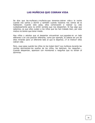 LAS MUÑECAS QUE COBRAN VIDA

Se dice que las muñecas y muñecos que tenemos cobran vida a la noche
cuando nos vamos a dormir y también cuando nosotros nos vamos de la
habitación. Cuando esto pasa, ellos comenzarán a realizar su vida
cuidadosamente para no emitir sonidos que nos despierten. Si hay algo que
sabemos, es que ellos cuidan a los niños que los han tratado bien, por este
motivo no tienen que tener miedo.
Hay niños y adultos que al despertar encuentran sus juguetes en un lado
diferente o en una posición diferente, como por ejemplo, la cabeza de uno de
ellos mirando para un diferente lado al que lo dejamos. ¿Y el motivo? ellos
cobran vida .
Pero, ¿que pasa cuando los niños no los tratan bien? Los muñecos durante las
noches atormentan los sueños de los niños, los lastiman, los rasguñan...
Cuando despiertan, aparecen con moretones o rasguños que no tenían al
dormirse.

16

 