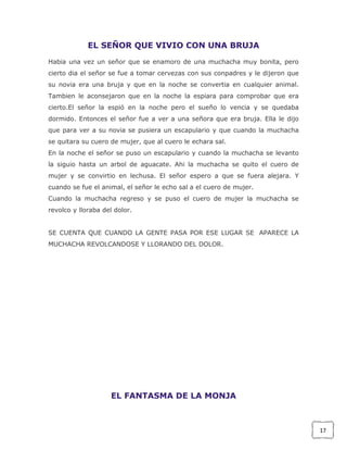 EL SEÑOR QUE VIVIO CON UNA BRUJA
Habia una vez un señor que se enamoro de una muchacha muy bonita, pero
cierto dia el señor se fue a tomar cervezas con sus conpadres y le dijeron que
su novia era una bruja y que en la noche se convertia en cualquier animal.
Tambien le aconsejaron que en la noche la espiara para comprobar que era
cierto.El señor la espió en la noche pero el sueño lo vencia y se quedaba
dormido. Entonces el señor fue a ver a una señora que era bruja. Ella le dijo
que para ver a su novia se pusiera un escapulario y que cuando la muchacha
se quitara su cuero de mujer, que al cuero le echara sal.
En la noche el señor se puso un escapulario y cuando la muchacha se levanto
la siguio hasta un arbol de aguacate. Ahi la muchacha se quito el cuero de
mujer y se convirtio en lechusa. El señor espero a que se fuera alejara. Y
cuando se fue el animal, el señor le echo sal a el cuero de mujer.
Cuando la muchacha regreso y se puso el cuero de mujer la muchacha se
revolco y lloraba del dolor.
SE CUENTA QUE CUANDO LA GENTE PASA POR ESE LUGAR SE APARECE LA
MUCHACHA REVOLCANDOSE Y LLORANDO DEL DOLOR.

EL FANTASMA DE LA MONJA

17

 