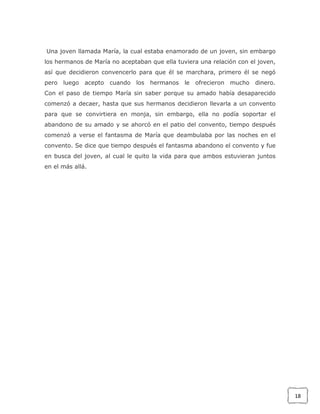 Una joven llamada María, la cual estaba enamorado de un joven, sin embargo
los hermanos de María no aceptaban que ella tuviera una relación con el joven,
así que decidieron convencerlo para que él se marchara, primero él se negó
pero luego

acepto cuando

los

hermanos le

ofrecieron mucho

dinero.

Con el paso de tiempo María sin saber porque su amado había desaparecido
comenzó a decaer, hasta que sus hermanos decidieron llevarla a un convento
para que se convirtiera en monja, sin embargo, ella no podía soportar el
abandono de su amado y se ahorcó en el patio del convento, tiempo después
comenzó a verse el fantasma de María que deambulaba por las noches en el
convento. Se dice que tiempo después el fantasma abandono el convento y fue
en busca del joven, al cual le quito la vida para que ambos estuvieran juntos
en el más allá.

18

 