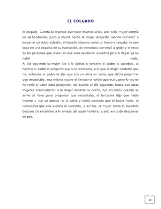 EL COLGADO
El colgado. Cuenta la leyenda que hace muchos años, una bella mujer dormía
en su habitación, justo a media noche la mujer despertó cuando comenzó a
escuchar un ruido extraño, al hacerlo observo como un hombre colgaba de una
soga en una esquina de su habitación, de inmediato comenzó a gritar y el resto
de las personas que Vivian en esa casa acudieron ayudarla pero al llegar ya no
había

nada.

Al día siguiente la mujer fue a la iglesia a contarle al padre lo sucedido, al
hacerlo el padre le pregunto que si lo reconocía, a lo que la mujer contesto que
no, entonces el padre le dijo que era un alma en pena, que debía preguntar
que necesitaba, esa misma noche el fantasma volvió aparecer, pero lo mujer
no tenía el valor para preguntar, así ocurrió el día siguiente, hasta que otras
mujeres acompañaron a la mujer durante la noche, fue entonces cuando se
armó de valor para preguntar que necesitaba, el fantasma dijo que había
muerto y que su amada no lo sabía y había pensado que el había huido, el
necesitaba que ella supiera lo sucedido, y así fue, la mujer conto lo sucedido
después de encontrar a la amada del aquel hombre, y solo así pudo descansar
en paz.

19

 