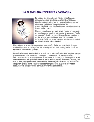 LA PLANCHADA ENFERMERA FANTASMA
Es una de las leyendas de México más famosas
actualmente que se ubica en el centro histórico.
Esta leyenda empieza en el Hospital Juárez, donde
dicen que trabajaba una enfermera de
nombre Eulalia, que vestía siempre su uniforme muy
limpio y planchado.
Ella era muy buena en su trabajo, hasta el momento
en que llego un médico nuevo que era guapo. Eulalia
se enamoró de él y al poco tiempo fueron novios, el
un día le dijo que tenía que salir un tiempo a un
seminario, pero el nunca regreso y más tarde Eulalia
se enteró que se había casado.
Ella callo en una terrible depresión, y empezó a fallar en su trabajo, lo que
ocasiono la muerte de algunos pacientes (por sus descuidos), al no poderse
recuperar se enfermó y murió.
Cuando ella murió empezaron a ocurrir hechos extraños en ese hospital ya que
por las noches una enfermera muy pulcra atiende a los pacientes que
descuidan las otras enfermeras en el turno de la noche, o si no despierta a las
enfermeras que se quedan dormidas en su turno. Por su apariencia pulcra, los
que la han visto (pacientes, enfermeras, médicos) la apodaron “la planchada”.
Aseguran que su alma no puede descansar por sentir culpable por haber
descuidado a sus pacientes por sus problemas personales.

20

 