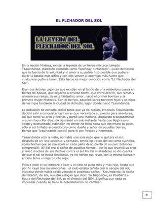 EL FLCHADOR DEL SOL

En la nación Mixteca, existe la leyenda de un héroe mixteco llamado
Tzauindanda, (también conocido como Yacoñooy o Mixtecatl), quien demostró
que la fuerza de la voluntad y el amor a su patria hizo posible que pudiera
librar la batalla más difícil y con ello vencer al enemigo más fuerte que
cualquiera pudiera tener. Esta héroe es mejor conocido como “EL Flechador del
Sol”.
Eran dos árboles gigantes que existían en el fondo de una misteriosa cueva en
tierras de Apoala, que llegaron a amarse tanto, que entrelazaron, sus ramas y
unieron sus raíces, de este fantástico amor, nació el primer hombre y la
primera mujer Mixtecos. Con el tiempo, aquellos seres tuvieron hijos y os hijos
de los hijos fundaron la ciudad de Achiutla, lugar donde nació Tzauindanda.
La población de Achiutla creció tanto que ya no cabían, entonces Tzauindanda
decidió salir a conquistar las tierras que necesitaba su pueblo para asentarse,
así que tomó su arco y flechas y partió una mañana, dispuesto a disputárselas
a quien fuera.Por días, no descansó un solo instante hasta que llegó a una
vasta y deshabitada extensión en donde no halló nada que estorbara su paso,
sólo el sol brillaba esplendoroso como dueño y señor de aquellas tierras;
tierras que Tzauindanda codició para él por frescas y hermosas.
Tzauindanda alzó la vista, no había una sola nube que le quitara el sol;
después de un rato sediento y cansado, sentía los rayos del sol como cuchillos,
como flechas que se clavaban en cada parte descubierta de su piel. Entonces
comprendió: ¡El Sol era el señor de aquellas tierras!, por lo que levantó su arco
y lanzó muchas de sus flechas contra el sol.Por fin al atardecer se dio cuenta
de que el sol se había debilitado, ya no herían sus rayos con la misma fuerza y
el cielo tenía un ligero tinte rojo.
Poco a poco el sol empezó a caer y el cielo se puso más y más rojo, hasta que
por fin cayó tras los montañas , el cielo estaba teñido con la sangre del sol,
indicaba donde había caído vencido el poderoso señor; ¡Tzauindanda, lo había
derrotado!; de ahí, nuestro eslogan que dice: “lo Imposible, es Posible”.La
figura del Flechador del Sol, es el símbolo del IDM, Significa que nada es
imposible cuando se tiene la determinación de cambiar.

21

 