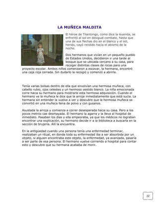 LA MUÑECA MALDITA
El héroe de Tilantongo, como dice la leyenda, se
enfrentó al sol en desigual combate, hasta que
una de sus flechas dio en el blanco y el sol,
herido, cayó rendido hacia el abismo de la
noche.
Dos hermanos que vivían en un pequeño pueblo
de Estados Unidos, decidieron ir una tarde al
bosque que se ubicada cercano a su casa, para
recoger distintas clases de rocas para una
proyecto escolar. Ambos niños comenzaron a escavar, la hermana, encontró
una caja roja cerrada. Sin dudarlo la recogió y comenzó a abrirla.

Tenía varias bolsas dentro de ella que envolvían una hermosa muñeca, con
cabello rubio, ojos celestes y un hermoso vestido blanco. La niña emocionada
corre hacia su hermano para mostrarle esta hermosa adquisición. Cuando el
hermano ve la muñeca le dice que la arroje inmediatamente que está sucia. La
hermana sin entender la vuelve a ver y descubre que la hermosa muñeca se
convirtió en una muñeca llena de polvo y con gusanos.
Asustada la arroja y comienza a correr desesperada hacia su casa. Pero a los
pocos metros cae desmayada. El hermano la agarra y la lleva al hospital de
inmediato. Pasaban los días y ella empeoraba, ya que los médicos no lograban
encontrar una explicación, su hermano decide ir a la biblioteca a buscarla en la
sección de brujería. Allí la encuentra.
En la antigüedad cuando una persona tenía una enfermedad terminar,
realizaban un ritual, en donde toda su enfermedad iba a ser absorbida por un
objeto, si alguien encontraba este objeto, la enfermedad, ya avanzada, pasaría
a ser parte de esa persona. El hermano vuelve corriendo a hospital para contar
esto y descubre que su hermana acababa de morir.

22

 