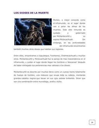 LOS DIOSES DE LA MUERTE
Mictlan, o mejor conocido como
el inframundo, es el lugar donde
van a parar las almas de los
muertos. Este sitio inmundo es
cuidado

y

gobernado

por Mictlantecuhtli y

su

esposa Mictecacihuatl.
embargo,

en

las

Sin

profundidades

del inframundo encontramos
también muchos otros dioses que habitan sus regiones.
Entre ellos, encontramos a Ixpuzteque, Tzontemoc, Chalmecacihuatl y muchos
otros. Mictlantecuhtli y Mictecacihuatl fue la pareja de mas trascendencia en el
inframundo, y cuidan el lugar donde llegan los hombres a 'descansar' después
de haber entregado tus pertenencias mas valiosas a los dioses.
Mictlantecuhtli es descrito por muchos libros como un cuerpo hecho totalmente
de huesos de hombre, una máscara que ocupa toda su cabeza, montando
grandes caballos negros que llevan en sus ojos estelas brillantes. Dicen que
son una combinación entre murciélago, araña y búho.

24

 