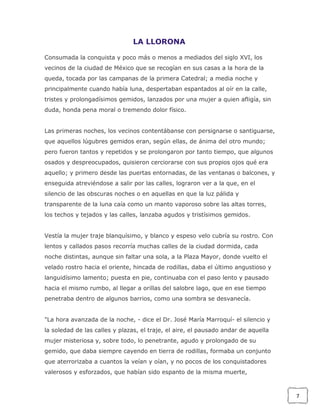 LA LLORONA
Consumada la conquista y poco más o menos a mediados del siglo XVI, los
vecinos de la ciudad de México que se recogían en sus casas a la hora de la
queda, tocada por las campanas de la primera Catedral; a media noche y
principalmente cuando había luna, despertaban espantados al oír en la calle,
tristes y prolongadísimos gemidos, lanzados por una mujer a quien afligía, sin
duda, honda pena moral o tremendo dolor físico.
Las primeras noches, los vecinos contentábanse con persignarse o santiguarse,
que aquellos lúgubres gemidos eran, según ellas, de ánima del otro mundo;
pero fueron tantos y repetidos y se prolongaron por tanto tiempo, que algunos
osados y despreocupados, quisieron cerciorarse con sus propios ojos qué era
aquello; y primero desde las puertas entornadas, de las ventanas o balcones, y
enseguida atreviéndose a salir por las calles, lograron ver a la que, en el
silencio de las obscuras noches o en aquellas en que la luz pálida y
transparente de la luna caía como un manto vaporoso sobre las altas torres,
los techos y tejados y las calles, lanzaba agudos y tristísimos gemidos.
Vestía la mujer traje blanquísimo, y blanco y espeso velo cubría su rostro. Con
lentos y callados pasos recorría muchas calles de la ciudad dormida, cada
noche distintas, aunque sin faltar una sola, a la Plaza Mayor, donde vuelto el
velado rostro hacia el oriente, hincada de rodillas, daba el último angustioso y
languidísimo lamento; puesta en pie, continuaba con el paso lento y pausado
hacia el mismo rumbo, al llegar a orillas del salobre lago, que en ese tiempo
penetraba dentro de algunos barrios, como una sombra se desvanecía.
"La hora avanzada de la noche, - dice el Dr. José María Marroquí- el silencio y
la soledad de las calles y plazas, el traje, el aire, el pausado andar de aquella
mujer misteriosa y, sobre todo, lo penetrante, agudo y prolongado de su
gemido, que daba siempre cayendo en tierra de rodillas, formaba un conjunto
que aterrorizaba a cuantos la veían y oían, y no pocos de los conquistadores
valerosos y esforzados, que habían sido espanto de la misma muerte,

7

 