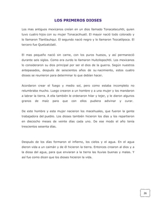 LOS PRIMEROS DIOSES
Los mas antiguos mexicanos creían en un dios llamado Tonacatecuhtli, quien
tuvo cuatro hijos con su mujer Tonacacihuatl. El mayor nació todo colorado y
lo llamaron Tlantlauhqui. El segundo nació negro y lo llamaron Tezcatlipoca. El
tercero fue Quetzalcóatl.
El mas pequeño nació sin carne, con los puros huesos, y así permaneció
durante seis siglos. Como era zurdo lo llamaron Huitzilopochtli. Los mexicanos
lo consideraron su dios principal por ser el dios de la guerra. Según nuestros
antepasados, después de seiscientos años de su nacimiento, estos cuatro
dioses se reunieron para determinar lo que debían hacer.
Acordaron crear el fuego y medio sol, pero como estaba incompleto no
relumbraba mucho. Luego crearon a un hombre y a una mujer y los mandaron
a labrar la tierra. A ella también le ordenaron hilar y tejer, y le dieron algunos
granos

de

maíz

para

que

con

ellos

pudiera

adivinar

y

curar.

De este hombre y esta mujer nacieron los macehuales, que fueron la gente
trabajadora del pueblo. Los dioses también hicieron los días y los repartieron
en dieciocho meses de veinte días cada uno. De ese modo el año tenía
trescientos sesenta días.

Después de los días formaron el infierno, los cielos y el agua. En el agua
dieron vida a un caimán y de él hicieron la tierra. Entonces crearon al dios y a
la diosa del agua, para que enviaran a la tierra las lluvias buenas y malas. Y
así fue como dicen que los dioses hicieron la vida.

26

 