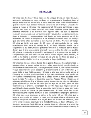 HÉRCULES
Hércules hijo de Zeus y Hera nació en la antigua Grecia, al nacer Hércules
festejaron su llegada,por sorpresa Zeus no se esperaba la llegada de Ades al
festejo.Ades dios del inframundo al ver a Hércules sintió como inseguridad ya
que él no quería que alcrecer Hércules se quedara en el Olimpo. Lo cual Ades
manda a raptar a Hércules y lo haganinmortal. Al bajarlo del Olimpo le dan
pócima para que se haga inmortal pero hubo incidente yaque llegan dos
personas mortales y al escuchar que alguien venia los que lo raptaron
corrieron aesconderse para ver quiénes eran y asustarlos. Las personas vieron
llorar a Hércules y sepreguntaban que hacia un bebe vagando en el las
montañas. La señora le dio gracias a los diosespor haberles dado un bebe ya
que ella tenía años esperando a que tuviera un bebe. Al pasar el tiempo
Hércules ya tenía una edad de 18 años, el acompañado de su padre
elcampesino iban hacia el trabajo de él, al llegar Hércules ayudo con el
cargamento a su padre,muchas personas criticaban a Hércules por su fuerza
decían que él era una persona anormal yque no debía de estar ese pueblo.
Hércules se preguntaba el porqué lo trataban así, el le pregunto a su padre el
campesinoque por que tenía mucha fuerza como ninguna otra persona, el
padre y la madre le dijeron todo,que él era uno de los hijos de Zeus y le
entregaron el medallón, en el se encontraba la figura delOlimpo.
Hércules les dijo que iría en busca de su padre Zeus que le explicara todo lo
habíasucedido, al pasar varias noches y días, encontró el templo donde se
encontraba la estatua deZeus, y al llegar el platico con él, con fuerte un viento
y rayo deslumbrador Zeus despertó y él seemocionó al ver a Hércules, y le
conto todo lo que había pasado. Hércules le dijo que como podía volver al
Olimpo y ser un dios, por lo que Zeus le dijo yrecomendó que tenía que luchar
con fuerzas sobrenaturales, pero no si antes acudir o pedir ayudadel mino
tauro llamado Phyel. Zeus le devolvió a su amigo Pegaso. Al irse y llegar con el
mino tauro hablo con él y le dijo que quería volver a ser un dios,pero Phyel no
quiso entrenarlo ya que el no creía que era hijo de un dios, pero no tuvo
másmotivos y lo entreno. Entrenaban día y noche hasta que llego un día en el
que Hércules tuvo unmejor físico y una mejor experiencia, al pasar por varias
pruebas fueron en busca de grandesaventuras. Al volar entre las nubes,
Hércules escucho un grito de mujer el cual se encontraba enpeligro, por lo que
Hércules bajo para averiguar y salvar a la mujer. Al ver Hércules que la
mujerse encontraba en peligro, el peleo por ella para salvarla, al terminar de
derrotar al que le hacíadaño a la mujer, Hércules al verla se enamoró, pero
phyel tenía una duda esa mujer a la llamabanMegara. Al dejar a Megara, ellos
siguieron su camino hacia Atenas, y Megara siguió en elbosque y se encontró
con el dios del inframundo Ades, ella le conto sobre el hombre que la salvoy él

27

 
