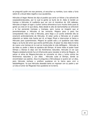 se preguntó quién era esa persona, al escuchar su nombre, tuvo rabia y furia
sobre él y elcual Ades regaño a sus ayudantes.
Hércules al llegar Atenas les dijo al pueblo que sería un héroe y los salvaría de
cosassobrenaturales, por lo cual la gente se burlo de él. Ades le tendió un
trampa a Hércules el cualtenía que ver con el monstruo de 100 cabezas,
Hércules al llegar al lugar y luchar contra elmonstruo tuvo mucho éxito pues la
gente ya creía en lo que decía, Ades desde lo alto de lasmontañas se enfureció
y le fue poniendo trampas y trampas, pero nunca se imaginó que al
ponerletrampas a Hércules el las vencería. Megara poco a poco fue
conquistando más y más a Hércules, pero llego a un punto endonde ella se
enamoró profundamente de Hércules. Al estar junto a Hércules en el patio
ellasintió un latido más fuerte por él, al llegar Phyel e interrumpir el llamo a
Hércules para queentrenara. Megara se quedó sola y al quedarse sola Ades
llega y se burla del amor que siente porHércules. Al pasar los días Ades le tenia
de nuevo una trampa en la cual se involucraba la vida deMegara . Hércules le
da Ades su poder y Ades se apodera del Olimpo. Al tener Ades el poder fueal
Olimpo y Atenas lo dejo con los fenómenos naturales. Hercules al ver que
Megara estabamuriendo fue al inframundo para rescatar el alma de Megara . Al
salvar el alma de Megara,Hercules se convierte en dios y lucha contra los
fenómenos naturales y con Ades . Hércules sube al Olimpo, donde se
encontraban sus padres. Zeus le pregunta a Hérculesque si quiere ser un dios,
pero Hércules rechaza y prefiere quedarse en la tierra para vivir a
ladodeMegara. Ya que Hércules deseaba tanto en regresar con su padre y ser
un dios el amor de Megaralo hizo quedarse en la tierra.

28

 