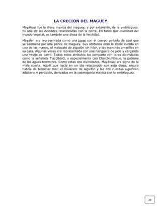 LA CRECION DEL MAGUEY
Mayáhuel fue la diosa mexica del maguey, y por extensión, de la embriaguez.
Es una de las deidades relacionadas con la tierra. En tanto que divinidad del
mundo vegetal, es también una diosa de la fertilidad.
Mayalen era representada como una joven con el cuerpo pintado de azul que
se asomaba por una penca de maguey. Sus atributos eran la doble cuerda en
una de las manos, el malacate de algodón sin hilar, y las manchas amarillas en
su cara. Algunas veces era representada con una nariguera de jade y cargando
una vasija de barro. Todos estos atributos los comparte con otras divinidades
como la señalada Tlazoltéotl, y especialmente con Chalchiuhtlicue, la patrona
de las aguas terrestres. Como estas dos divinidades, Mayáhuel era signo de la
mala suerte. Aquél que nacía en un día relacionado con esta diosa, seguro
habría de terminar mal: el malacate de algodón y las dos cuerdas significan
adulterio y perdición, derivadas en la cosmogonía mexica con la embriaguez.

29

 