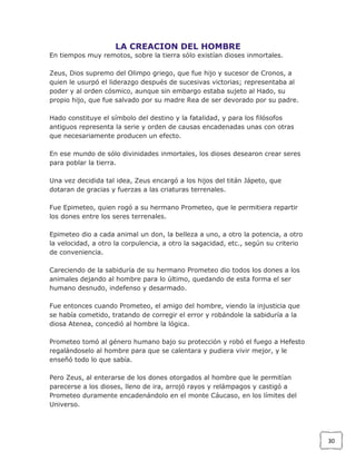LA CREACION DEL HOMBRE
En tiempos muy remotos, sobre la tierra sólo existían dioses inmortales.
Zeus, Dios supremo del Olimpo griego, que fue hijo y sucesor de Cronos, a
quien le usurpó el liderazgo después de sucesivas victorias; representaba al
poder y al orden cósmico, aunque sin embargo estaba sujeto al Hado, su
propio hijo, que fue salvado por su madre Rea de ser devorado por su padre.
Hado constituye el símbolo del destino y la fatalidad, y para los filósofos
antiguos representa la serie y orden de causas encadenadas unas con otras
que necesariamente producen un efecto.
En ese mundo de sólo divinidades inmortales, los dioses desearon crear seres
para poblar la tierra.
Una vez decidida tal idea, Zeus encargó a los hijos del titán Jápeto, que
dotaran de gracias y fuerzas a las criaturas terrenales.
Fue Epimeteo, quien rogó a su hermano Prometeo, que le permitiera repartir
los dones entre los seres terrenales.
Epimeteo dio a cada animal un don, la belleza a uno, a otro la potencia, a otro
la velocidad, a otro la corpulencia, a otro la sagacidad, etc., según su criterio
de conveniencia.
Careciendo de la sabiduría de su hermano Prometeo dio todos los dones a los
animales dejando al hombre para lo último, quedando de esta forma el ser
humano desnudo, indefenso y desarmado.
Fue entonces cuando Prometeo, el amigo del hombre, viendo la injusticia que
se había cometido, tratando de corregir el error y robándole la sabiduría a la
diosa Atenea, concedió al hombre la lógica.
Prometeo tomó al género humano bajo su protección y robó el fuego a Hefesto
regalándoselo al hombre para que se calentara y pudiera vivir mejor, y le
enseñó todo lo que sabía.
Pero Zeus, al enterarse de los dones otorgados al hombre que le permitían
parecerse a los dioses, lleno de ira, arrojó rayos y relámpagos y castigó a
Prometeo duramente encadenándolo en el monte Cáucaso, en los límites del
Universo.

30

 