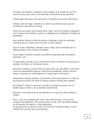 Allí todas las mañanas un águila le roía el hígado, que durante la noche le
volvía a crecer para volver a ser devorado nuevamente al día siguiente.
Treinta años más tarde, Hércules liberó a Prometeo de tal cruel sufrimiento.
Hefesto, dios del fuego, modeló en su taller a la primera mujer, que fue
inicialmente una estatua de metal.
Como era muy bella, Zeus resolvió darle vida y uno de los dioses le agradeció
con los dones de la belleza, la gracia, la inteligencia, la habilidad y el poder de
persuasión.
Pero también Hermes la dotó de astucia y falsedad y Hera de curiosidad,
inquietud que no le daría paz a la mujer un solo instante.
Zeus le envió a Epimeteo a Pandora como regalo, quien hechizado por su
belleza decidió unirse a ella de inmediato.
Como regalo le ofreció a ambos una bellísima caja adornada con piedras
preciosas y oro.
La caja estaba cerrada, pero al darle Zeus la llave a Pandora le advirtió que si
querían vivir felices no la abrieran nunca.
Epimeteo y Pandora vivieron felices muchos años una vida idílica y tanto ellos
como sus descendientes ajenos a todo tipo de problemas, felices como los
dioses, sin penas, sin preocupaciones ni vejez que los amenazara.
Permanecían siempre jóvenes, se divertían en forma permanente y vivían de
las frutas de la tierra sin matar a ninguna criatura viviente para subsistir.
No existían ni robos ni crímenes y cuando se cansaban de tanto vivir se
tendían bajo un árbol y allí se dormían eternamente.
Entonces, una suave brisa los transportaba a un lugar aún más tranquilo y
mágico.
Pero un día, la curiosidad pudo más y Hara abrió la caja y fue así como
surgieron las desdichas y los males de este mundo, como las enfermedades,
las amarguras, los dolores y otras desgracias.
La esperanza fue lo último en salir en forma de un pequeño pájaro y como
símbolo del consuelo para la humanidad.

31

 