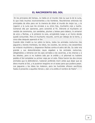 EL NACIMIENTO DEL SOL
En los principios del tiempo, no había en el mundo más luz que la de la Luna,
lo que traía muchos inconvenientes a los hombres. Reuniéronse entonces los
principales de ellos para ver la manera de dotar al mundo de mejor luz, y le
rogaron a la Luna que les enviase a su único hijo, muchacho cojo y tuerto.
Comenzó ella por oponerse, pero consintió al fin. Diéronle al muchacho un
vestido de ceremonia, con sandalias, plumas y bolsas para tabaco; lo armaron
de arco y flechas, y le pintaron la cara, arrojándolo luego a un horno donde
quedó consumido. Pero el muchacho resucitó, corrió por debajo de la tierra, y
cinco días después apareció el Sol.
Cuando éste irradió su luz sobre la tierra, todos los animales nocturnos (los
jaguares y leones monteses, los lobos, los coyotes, las zorras y las serpientes)
se irritaron muchísimo y dispararon flechas contra el astro del día. Su calor era
grande y sus deslumbrantes rayos cegaban a los animales nocturnos,
obligándolos a retirarse con los ojos cerrados a las cavernas, a los charcos y a
los árboles; pero si no hubiera sido por la ardilla y el pitorreal no hubiere
podido el Sol completar su primer viaje por el cielo. Éstos fueron los dos únicos
animales que lo defendieron; hubieran preferido morir antes que dejar que se
diera muerte al Sol, y le pusieron tesgüino en el ocaso para que pudiera pasar.
Los jaguares y los lobos los mataron, pero los huicholes ofrecen sacrificios
hasta el presente a aquellos héroes y dan a la ardilla el nombre de Padre”.

32

 