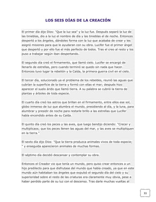 LOS SEIS DÍAS DE LA CREACIÓN
El primer día dijo Dios: "Que la luz sea" y la luz fue. Después separó la luz de
las tinieblas, dio a la luz el nombre de día y las tinieblas el de noche. Entonces
despertó a los ángeles, dándoles forma con la luz que acababa de crear y les
asignó misiones para que le ayudaran con su obra. Lucifer fue el primer ángel
que despertó y por ello fue el más perfecto de todos. Tras el creo al resto y los
puso a trabajar según iban despertando.
El segundo día creó el firmamento, que llamó cielo. Lucifer se encargó de
llenarlo de estrellas, pero cuando terminó se quedo sin nada que hacer.
Entonces tuvo lugar la rebelión y la Caída, la primera guerra civil en el cielo.
El tercer día, solucionado ya el problema de los rebeldes, reunió las aguas que
cubrían la superficie de la tierra y formó con ellas el mar; después hizo
aparecer el suelo árido que llamó tierra. A su palabra se cubrió la tierra de
plantas y árboles de toda especie.
El cuarto día creó los astros que brillan en el firmamento, entre ellos ese sol,
globo inmenso de luz que alumbra el mundo, presidiendo al día, y la luna, para
alumbrar y presidir de noche para restarle brillo a las estrellas que Lucifer
había encendido antes de su Caída.
El quinto día creó los peces y las aves, que luego bendijo diciendo: "Crecer y
multiplicaos; que los peces llenen las aguas del mar, y las aves se multipliquen
en la tierra."
El sexto día dijo Dios: "Que la tierra produzca animales vivos de toda especie;
" y enseguida aparecieron animales de muchas formas.
El séptimo día decidió descansar y contemplar su obra.
Entonces el Creador vio que tenía un mundo, pero quiso crear entonces a un
hijo predilecto para que disfrutase del mundo que había creado, ya que en este
mundo aún habitaban los ángeles que expulsó el segundo día del cielo y su
superioridad sobre el resto de las criaturas era claramente muy obvia, pese a
haber perdido parte de su luz con el descenso. Tras darle muchas vueltas al

33

 