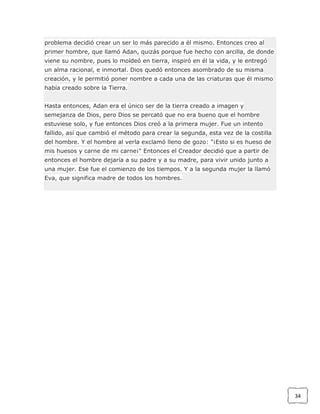 problema decidió crear un ser lo más parecido a él mismo. Entonces creo al
primer hombre, que llamó Adan, quizás porque fue hecho con arcilla, de donde
viene su nombre, pues lo moldeó en tierra, inspiró en él la vida, y le entregó
un alma racional, e inmortal. Dios quedó entonces asombrado de su misma
creación, y le permitió poner nombre a cada una de las criaturas que él mismo
había creado sobre la Tierra.
Hasta entonces, Adan era el único ser de la tierra creado a imagen y
semejanza de Dios, pero Dios se percató que no era bueno que el hombre
estuviese solo, y fue entonces Dios creó a la primera mujer. Fue un intento
fallido, así que cambió el método para crear la segunda, esta vez de la costilla
del hombre. Y el hombre al verla exclamó lleno de gozo: "¡Esto si es hueso de
mis huesos y carne de mi carne¡" Entonces el Creador decidió que a partir de
entonces el hombre dejaría a su padre y a su madre, para vivir unido junto a
una mujer. Ese fue el comienzo de los tiempos. Y a la segunda mujer la llamó
Eva, que significa madre de todos los hombres.

34

 