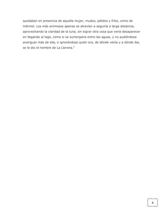 quedaban en presencia de aquella mujer, mudos, pálidos y fríos, como de
mármol. Los más animosos apenas se atrevían a seguirla a larga distancia,
aprovechando la claridad de la luna, sin lograr otra cosa que verla desaparecer
en llegando al lago, como si se sumergiera entre las aguas, y no pudiéndose
averiguar más de ella, e ignorándose quién era, de dónde venía y a dónde iba,
se le dio el nombre de La Llorona."

8

 