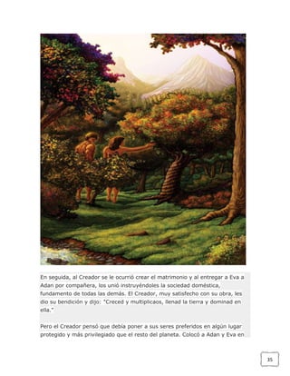 En seguida, al Creador se le ocurrió crear el matrimonio y al entregar a Eva a
Adan por compañera, los unió instruyéndoles la sociedad doméstica,
fundamento de todas las demás. El Creador, muy satisfecho con su obra, les
dio su bendición y dijo: "Creced y multiplicaos, llenad la tierra y dominad en
ella."
Pero el Creador pensó que debía poner a sus seres preferidos en algún lugar
protegido y más privilegiado que el resto del planeta. Colocó a Adan y Eva en

35

 