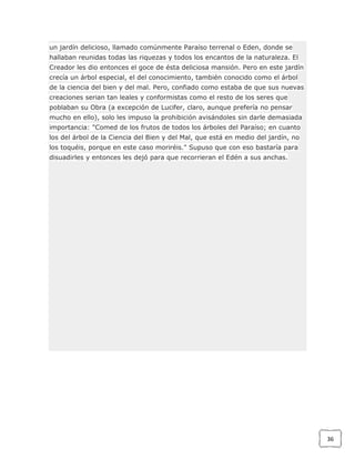 un jardín delicioso, llamado comúnmente Paraíso terrenal o Eden, donde se
hallaban reunidas todas las riquezas y todos los encantos de la naturaleza. El
Creador les dio entonces el goce de ésta deliciosa mansión. Pero en este jardín
crecía un árbol especial, el del conocimiento, también conocido como el árbol
de la ciencia del bien y del mal. Pero, confiado como estaba de que sus nuevas
creaciones serian tan leales y conformistas como el resto de los seres que
poblaban su Obra (a excepción de Lucifer, claro, aunque prefería no pensar
mucho en ello), solo les impuso la prohibición avisándoles sin darle demasiada
importancia: "Comed de los frutos de todos los árboles del Paraíso; en cuanto
los del árbol de la Ciencia del Bien y del Mal, que está en medio del jardín, no
los toquéis, porque en este caso moriréis." Supuso que con eso bastaría para
disuadirles y entonces les dejó para que recorrieran el Edén a sus anchas.

36

 