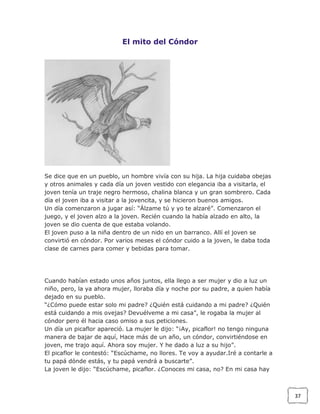 El mito del Cóndor

Se dice que en un pueblo, un hombre vivía con su hija. La hija cuidaba obejas
y otros animales y cada día un joven vestido con elegancia iba a visitarla, el
joven tenía un traje negro hermoso, chalina blanca y un gran sombrero. Cada
día el joven iba a visitar a la jovencita, y se hicieron buenos amigos.
Un día comenzaron a jugar así: “Álzame tú y yo te alzaré”. Comenzaron el
juego, y el joven alzo a la joven. Recién cuando la había alzado en alto, la
joven se dio cuenta de que estaba volando.
El joven puso a la niña dentro de un nido en un barranco. Allí el joven se
convirtió en cóndor. Por varios meses el cóndor cuido a la joven, le daba toda
clase de carnes para comer y bebidas para tomar.

Cuando habían estado unos años juntos, ella llego a ser mujer y dio a luz un
niño, pero, la ya ahora mujer, lloraba día y noche por su padre, a quien había
dejado en su pueblo.
“¿Cómo puede estar solo mi padre? ¿Quién está cuidando a mi padre? ¿Quién
está cuidando a mis ovejas? Devuélveme a mi casa”, le rogaba la mujer al
cóndor pero él hacia caso omiso a sus peticiones.
Un día un picaflor apareció. La mujer le dijo: “¡Ay, picaflor! no tengo ninguna
manera de bajar de aquí, Hace más de un año, un cóndor, convirtiéndose en
joven, me trajo aquí. Ahora soy mujer. Y he dado a luz a su hijo”.
El picaflor le contestó: “Escúchame, no llores. Te voy a ayudar.Iré a contarle a
tu papá dónde estás, y tu papá vendrá a buscarte”.
La joven le dijo: “Escúchame, picaflor. ¿Conoces mi casa, no? En mi casa hay

37

 
