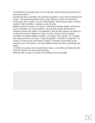 muchas flores, te aseguro que si tú me ayudas, todas las flores que hay en mi
casa serán para ti”.
Cuando dijo eso, el picaflor voló contento al pueblo, y fue a decir al padre de la
mujer: “He descubierto dónde está tu hija. Está en un nido en el barranco.
Es la mujer de un cóndor, va a ser difícil bajarla. Tenemos que llevar un burro
muerto”, dijo el picaflor, y explico su plan al viejo.
Dejaron el burro muerto en el suelo. Y mientras el cóndor estaba comiendo el
burro, el picaflor y el viejo ayudaron a la jovencita a bajar del barranco.
Después llevaron dos sapos: uno pequeño y otro grande, dejaron los sapos en
el nido del barranco. Bajaron el viejo y su hija y fueron hacia el pueblo.
El picaflor fue donde estaba el cóndor, y le contó: “Oye, cóndor. Tú no sabes
que desgracia hay en tu casa”. “¿Que ha pasado?” el cóndor le preguntó. “Tu
mujer y tu hijo se han convertido en sapos”. El cóndor sorprendido se fue
volando a ver. Ni la joven, ni su hijo estaban dentro del nicho, solamente dos
sapos.
El cóndor se asustó, pero no pudo hacer nada; y el picaflor está todos los días
entre las flores en la casa de la jovencita.
Mientras ella, su hijo y su padre viven felices en la comunidad.

38

 