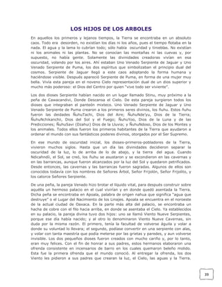 LOS HIJOS DE LOS ARBOLES
En aquellos los primeros y lejanos tiempos, la Tierra se encontraba en un absoluto
caos. Todo era desorden, no existían los días ni los años, pues el tiempo flotaba en la
nada. El agua y la lama lo cubrían todo; sólo había oscuridad y tinieblas. No existían
ni los animales ni las plantas. No se conocían las montañas ni las cuevas y, por
supuesto, no había gente. Solamente las divinidades creadoras vivían en esa
oscuridad, volando por los aires. Ahí estaban Uno Venado Serpiente de Jaguar y Uno
Venado Serpiente de Puma, los dos espíritus que simbolizaban el principio dual del
cosmos. Serpiente de Jaguar llegó a este caos adoptando la forma humana y
haciéndose visible. Después apareció Serpiente de Puma, en forma de una mujer muy
bella. Vivía esta pareja en el noveno Cielo representación dual de un dios superior y
mucho más poderoso: el Dios del Centro por quien “vive todo ser viviente”.
Los dos dioses Serpiente habían nacido en un lugar llamado Stinu, muy próximo a la
peña de Cawacandivi, Donde Descansa el Cielo. De esta pareja surgieron todos los
dioses que integraban el panteón mixteco. Uno Venado Serpiente de Jaguar y Uno
Venado Serpiente de Puma crearon a los primeros seres divinos, los ñuhu. Estos ñuhu
fueron las deidades ÑuhuTachi, Dios del Aire; ÑuhuNde’yu, Dios de la Tierra;
ÑuhuNchikanchii, Dios del Sol y el Fuego; ÑuhuYoo, Dios de la Luna y de las
Predicciones; ÑuhuSavi (Dzahui) Dios de la Lluvia; y ÑuhuNdoso, Dios de los Montes y
los animales. Todos ellos fueron los primeros habitantes de la Tierra que ayudaron a
ordenar el mundo con sus fantásticos poderes divinos, otorgados por el Ser Supremo.
En ese mundo de oscuridad inicial, los dioses-primeros-pobladores de la Tierra,
vivieron muchos siglos. Hasta que un día las divinidades decidieron separar la
oscuridad de la luz, lo de arriba de lo de abajo, y la tierra del agua. Cuando
Ndicahndíi, el Sol, se creó, los ñuhu se asustaron y se escondieron en las cavernas y
en las barrancas, aunque fueron alcanzados por la luz del Sol y quedaron petrificados.
Desde entonces, las cavernas y las barrancas fueron sagradas. Algunos de ellos son
conocidos todavía con los nombres de Señores Árbol, Señor Frijolón, Señor Frijolito, y
los catorce Señores Serpiente.
De una peña, la pareja Venado hizo brotar el líquido vital, para después construir sobre
aquélla un hermoso palacio en el cual vivirían y en donde quedó asentada la Tierra.
Dicha peña se encontraba en Apoala, palabra de origen nahua que significa “agua que
destruye” o el Lugar del Nacimiento de los Linajes. Apoala se encuentra en el noroeste
de la actual ciudad de Oaxaca. En la parte más alta del palacio, se encontraba un
hacha de cobre con el filo hacia arriba, en donde se asentaba el Cielo. Ya establecidos
en su palacio, la pareja divina tuvo dos hijos: uno se llamó Viento Nueve Serpientes,
porque ese día había nacido; y al otro lo denominaron Viento Nueve Cavernas, sin
duda por la misma razón. El primero, tenía la facultad de volverse águila y volar a
donde su voluntad lo llevara; el segundo, podíase convertir en una serpiente con alas,
y volar con tanta maestría que podía meterse por las grietas y paredes, y aun volverse
invisible. Los dos pequeños dioses fueron creados con mucho cariño y, por lo tanto,
eran muy felices. Con el fin de honrar a sus padres, estos hermanos elaboraron una
ofrenda consistente en incensarios de barro en los cuales quemaron beleño molido.
Esta fue la primera ofrenda que el mundo conoció. Al entregar la ofrenda, los dos
Viento les pidieron a sus padres que crearan la luz, el Cielo, las aguas y la Tierra.

39

 