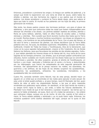 Entonces, procedieron a pincharse las orejas y la lengua con astillas de pedernal, y la
sangre que brotó la esparcieron con una rama de árbol de sauce, sobre todos los
árboles y plantas. Los dos hermanos les rogaron a sus padres que el mundo se
poblara. Los dioses accedieron y juntaron la Tierra desde abajo, para que saliera el
agua que todo lo cubría. El mundo se fue poblando con los hijos de ellos, la primera
generación de mixtecos.
Más tarde, los dioses padres crearon dos hermosos jardines: uno para el placer de
deleitarse, y otro para que contuviera todas las cosas que fuesen indispensables para
efectuar las ofrendas a los dioses. Los jardines estaban repletos de árboles, plantas y
flores de suma belleza; además, había en ellos frutas de excelso sabor, y hierbas
olorosas y coloridas. Pero sucedió que llovió durante muchos días hasta que la Tierra
se inundó. Muchos dioses y muchos hombres sucumbieron. Los dioses se refugiaron en
las nubes, y los hombres en las profundidades de la Tierra. Con el paso del tiempo, el
Sol secó la tierra y renacieron las plantas. Los dioses decidieron que la Tierra debía
poblarse otra vez. Así pues, las deidades superiores: AñauNallihui, Corazón del Mundo;
IyaNicandi, Creador de Todas las Cosas y YocoSituayuta, Dios de la Generación, que
vivían en la cueva sagrada Cahuadzandanah, crearon el Río Yutatnoho, Río de Donde
Salieron los Señores, para que fecundaran las semillas de dos árboles sagrados, Yuthuji, que habían plantado los mismos dioses en la riberas del río, muy cerca de la cueva
sagrada de los tiempos primarios. Los árboles, que al principio podían confundirse con
arbustos, fueron cuidados con mucho esmero por los dioses hasta que se convirtieron
en hermosos y grandes. De ellos surgieron, gracias al aliento de YocoSituayuta, un
hombre y una mujer -desnudos y friolentos por el viento y la lluvia, y deslumbrados
por los relámpagos- que fueron los antepasados de esta segunda generación de
mixtecos. Del apareamiento de la pareja nacieron los nobles, los sacerdotes, los
guerreros y los artífices; de las hojas de los árboles surgieron los quiadachiñosa,
campesinos; los quiadabasha, artesanos; los iyosidacosa, mercaderes; y los
quiadabasha-béé, los constructores.
Cuatro Pie, conocido también como Nácxitl, hijo de esta pareja, decidió hacer un
agujero en un árbol que se encontraba en las nubes para ejecutar el acto sexual. De
esta unión el árbol quedó preñado y, al poco tiempo, nació El Flechador del Sol, quien
habría de retar al astro rey disparándole flechas, a las que el astro respondía
enviándole sus poderosos rayos solares. Un atardecer, el Sol cayó herido de muerte y
su sangre tornó rojiza la tarde y, por ende, a todos los futuros atardeceres. El
Flechador tuvo miedo de que el Sol renaciera y quisiese recuperar las tierras que su
asesino le había arrebatado; así pues, llevó con él a todas las personas y les ordenó
que cultivaran milpas, aunque era ya de noche. Al otro día, cuando el Sol volvió a
nacer, la Tierra estaba poblada y sembrada y ya no pudo hacer nada. Entonces, los
mixtecos quedaron como dueños absolutos del lugar, porque así lo quiso el dios
Nácxitl.

40

 