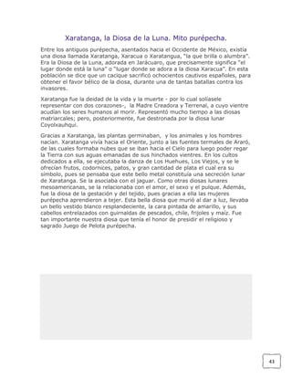 Xaratanga, la Diosa de la Luna. Mito purépecha.
Entre los antiguos purépecha, asentados hacia el Occidente de México, existía
una diosa llamada Xaratanga, Xaracua o Xaratangua, “la que brilla o alumbra”.
Era la Diosa de la Luna, adorada en Jarácuaro, que precisamente significa “el
lugar donde está la luna” o “lugar donde se adora a la diosa Xaracua”. En esta
población se dice que un cacique sacrificó ochocientos cautivos españoles, para
obtener el favor bélico de la diosa, durante una de tantas batallas contra los
invasores.
Xaratanga fue la deidad de la vida y la muerte - por lo cual solíasele
representar con dos corazones-, la Madre Creadora y Terrenal, a cuyo vientre
acudían los seres humanos al morir. Representó mucho tiempo a las diosas
matriarcales; pero, posteriormente, fue destronada por la diosa lunar
Coyolxauhqui.
Gracias a Xaratanga, las plantas germinaban, y los animales y los hombres
nacían. Xaratanga vivía hacia el Oriente, junto a las fuentes termales de Araró,
de las cuales formaba nubes que se iban hacia el Cielo para luego poder regar
la Tierra con sus aguas emanadas de sus hinchados vientres. En los cultos
dedicados a ella, se ejecutaba la danza de Los Huehues, Los Viejos, y se le
ofrecían frutos, codornices, patos, y gran cantidad de plata el cual era su
símbolo, pues se pensaba que este bello metal constituía una secreción lunar
de Xaratanga. Se la asociaba con el jaguar. Como otras diosas lunares
mesoamericanas, se la relacionaba con el amor, el sexo y el pulque. Además,
fue la diosa de la gestación y del tejido, pues gracias a ella las mujeres
purépecha aprendieron a tejer. Esta bella diosa que murió al dar a luz, llevaba
un bello vestido blanco resplandeciente, la cara pintada de amarillo, y sus
cabellos entrelazados con guirnaldas de pescados, chile, frijoles y maíz. Fue
tan importante nuestra diosa que tenía el honor de presidir el religioso y
sagrado Juego de Pelota purépecha.

43

 