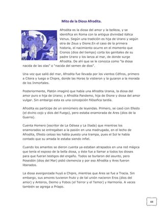 Mito de la Diosa Afrodita.
Afrodita es la diosa del amor y la belleza, y se
identifica en Roma con la antigua divinidad itálica
Venus. Según una tradición es hija de Urano y según
otra de Zeus y Dione.En el caso de la primera
historia, el nacimiento ocurre en el momento que
Cronos (dios del tiempo) corta los genitales de su
padre Urano y los lanza al mar, de donde surge
Afrodita. De ahí que se le conozca como “la diosa
nacida de las olas” o “nacida del semen de dios”.
Una vez que salió del mar, Afrodita fue llevada por los vientos Céfiros, primero
a Citera y luego a Chipre, donde las Horas la vistieron y la guiaron a la morada
de los Inmortales.
Posteriormente, Platón imaginó que había una Afrodita Urania, la diosa del
amor puro e hija de Urano; y Afrodita Pandemo, hija de Dione y diosa del amor
vulgar. Sin embargo esta es una concepción filósofica tardía.
Afrodita es partícipe de un sinnúmero de leyendas. Primero, se casó con Efesto
(el divino cojo y dios del Fuego), pero estaba enamorada de Ares (dios de la
Guerra).
Cuenta Homero (escritor de La Odisea y La Iliada) que mientras los
enamorados se entregaban a la pasión en una madrugada, en el lecho de
Afrodita, Efesto celoso les había puesto una trampa, pues el Sol le había
contado que su amada le estaba siendo infiel.
Cuando los amantes se dieron cuenta ya estaban atrapados en una red mágica
que tenía el esposo de la bella diosa, y éste fue a llamar a todos los dioses
para que fueran testigos del engaño. Todos se burlaron del asunto, pero
Poseidón (dios del Mar) pidió clemencia y por eso Afrodita y Ares fueron
liberados.
La diosa avergonzada huyó a Chipre, mientras que Ares se fue a Tracia. Sin
embargo, sus amores tuvieron fruto y de tal unión nacieron Eros (dios del
amor) y Anteros, Deimo y Fobos (el Terror y el Temor) y Harmonía. A veces
también se agrega a Príapo.

44

 