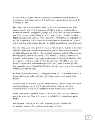 A parte de Ares, Afrodita estuvo involucrada amorosomente con Adonis y a
Anquises con quien tuvo a Eneas (héroe troyano y personaje de La Eneida de
Virgilio) y a Lirno.
Pero, la diosa fue especialmente conocida por sus maldiciones e iras, pues
cuando alguien caía en la desgracia de ofender a la diosa, se condenaba a
tormentos terribles. Por ejemplo, castigó a la Aurora con un amor irrefrenable
por Orión, ya que había cedido a las seducciones de Ares. También castigó a
todas las mujeres de Lemnos, ya que éstas no la honraban, y las impregnó con
un olor insoportable que provocó que sus hombres las abandonaran. De igual
manera castigó a las hijas de Cíniras y las obligó a prostituirse con extranjeros.
Por otra parte, caer en su gracia era igual o más peligroso. Cuando la Discordia
lanzó una manzana a la más hermosa de las diosas, e hizo que compitieran
Afrodita, Palas Atenea y Hera, y Zeus decidió que fuera Alejandro (Paris, héroe
troyano) el que definiera quién era la más hermosa, cada una le ofreció un
regalo a cambio de que la escogiera. Palas Atenea le ofreció hacerlo invencible
en la guerra, Hera le prometió el reino del universo, y Afrodita la mano de
Helena (hija de Zeus y hermana de los Dioscuros), quien era la mujer más
hermosa del mundo. Paris eligió a Afrodita y fue por esta promesa que se inició
la famosa Guerra de Troya.
Afrodita agradecida con Paris, lo protegió durante toda la campaña así como a
los demás aqueos, incluyendo a su hijo Eneas, a quien logró salvar de la
muerte.
Aunque Troya iba a perder la guerra definitivamente, Afrodita logró rescatar la
raza de los aqueos con su hijo Eneas, quien luego viajara a una tierra
desconocida donde sus descendientes Rómulo y Remo fundarían Roma.
Así es como para lo romanos Afrodita, Venus para ellos, fuera su protectora
particular y por eso César le levantó un templo bajo la invocación de Venus
Madre.
Los animales favoritos de esta diosa eran las palomas, y estas aves
arrastraban su carro. Sus plantas eran la rosa y el mirto.

45

 