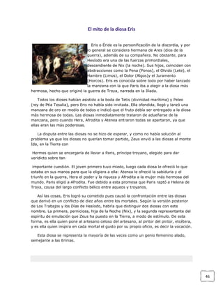 El mito de la diosa Eris
Eris o Éride es la personificación de la discordia, y por
lo general se considera hermana de Ares (dios de la
guerra), además de su compañera. No obstante, para
Hesíodo era una de las fuerzas primordiales,
descendiente de Nix (la noche). Sus hijos, coinciden con
abstracciones como la Pena (Ponos), el Olvido (Lete), el
Hambre (Limos), el Dolor (Algos)y el Juramento
(Horcos). Eris es conocida sobre todo por haber lanzado
la manzana con la que Paris iba a elegir a la diosa más
hermosa, hecho que originó la guerra de Troya, narrada en la Ilíada.
Todos los dioses habían asistido a la boda de Tetis (divinidad marítima) y Peleo
(rey de Ptía Tesalia), pero Eris no había sido invitada. Ella ofendida, llegó y lanzó una
manzana de oro en medio de todos e indicó que el fruto debía ser entregado a la diosa
más hermosa de todas. Las diosas inmediatamente trataron de adueñarse de la
manzana, pero cuando Hera, Afrodita y Atenea entraron todas se apartaron, ya que
ellas eran las más poderosas.
La disputa entre las diosas no se hizo de esperar, y como no había solución al
problema ya que los dioses no querían tomar partido, Zeus envió a las diosas al monte
Ida, en la Tierra con
Hermes quien se encargaría de llevar a Paris, príncipe troyano, elegido para dar
veridicto sobre tan
importante cuestión. El joven primero tuvo miedo, luego cada diosa le ofreció lo que
estaba en sus manos para que la eligiera a ella: Atenea le ofreció la sabiduría y el
triunfo en la guerra, Hera el poder y la riqueza y Afrodita a la mujer más hermosa del
mundo. Paris eligió a Afrodita. Fue debido a esta promesa que Paris raptó a Helena de
Troya, causa del largo conflicto bélico entre aqueos y troyanos.
Así las cosas, Eris logró su cometido pues causó la confrontación entre las diosas
que derivó en un conflicto de diez años entre los mortales. Según la versión posterior
de Los Trabajos y los Días de Hesíodo, habría que distinguir dos diosas con este
nombre. La primera, perniciosa, hija de la Noche (Nix), y la segunda representante del
espíritu de emulación que Zeus ha puesto en la Tierra, a modo de estímulo. De esta
forma, es ella quien pone al artesano celoso del artesano, al pintor del pintor, etcétera,
y es ella quien inspira en cada mortal el gusto por su propio oficio, es decir la vocación.
Esta diosa se representa la mayoría de las veces como un genio femenino alado,
semejante a las Erinias.

46

 