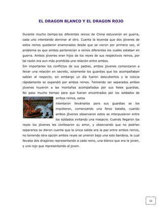 EL DRAGON BLANCO Y EL DRAGON ROJO
Durante mucho tiempo los diferentes reinos de China estuvieron en guerra,
cada uno intentando dominar al otro. Cuenta la leyenda que dos jóvenes de
estos reinos quedaron enamorados desde que se vieron por primera vez, el
problema es que ambos pertenecían a reinos diferentes los cuales estaban en
guerra. Ambos jóvenes eran hijos de los reyes de sus respectivos reinos, por
tal razón era aun más prohibida una relación entre ambos.
Sin importarles los conflictos de sus padres, ambos jóvenes comenzaron a
llevar una relación en secreto, solamente los guardias que los acompañaban
sabían al respecto, sin embargo un día fueron descubiertos y la noticia
rápidamente se expandió por ambos reinos. Temiendo ser separados ambos
jóvenes huyeron a las montañas acompañados por sus fieles guardias.
No paso mucho tiempo para que fueran encontrados por los soldados de
ambos reinos, estos
intentaron

llevárselos

impidieron,

comenzando

pero
una

sus
feroz

guardias
batalla,

se

los

cuando

ambos jóvenes observaron estos se interpusieron entre
los soldados evitando una masacre. Cuando llegaron los
reyes los jóvenes les confesaron su amor, y observando que no podrían
separarlos se dieron cuenta que la única salida era la paz entre ambos reinos,
no teniendo otra opción ambos reyes se unieron bajo una sola bandera, la cual
llevaba dos dragones representando a cada reino, una blanco que era la joven,
y una rojo que representando al joven.

11

 