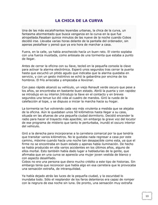 LA CHICA DE LA CURVA
Una de las más escalofriantes leyendas urbanas, la chica de la curva, un
fantasma atormentado que busca venganza en la curva en la que fue
atropellada.Pasaban quince minutos de las nueve de la noche cuando Cobos
decidió irse. Llevaba varias horas delante de la pantalla del ordenador, sin
apenas pestañear y pensó que ya era hora de marchar a casa.
Fuera, en la calle, ya había anochecido hacía un buen rato. El viento soplaba
con una fuerza inusitada, como antesala de una tormenta que estaba a punto
de llegar.
Antes de cerrar la oficina con su llave, tecleó en la pequeña consola la clave
para activar la alarma electrónica. Esperó unos segundos tras cerrar la puerta
hasta que escuchó un pitido agudo que indicaba que la alarma quedaba en
servicio, y con un gesto instintivo se echó la gabardina por encima de los
hombros. El frío arreciaba y empezaba a lloviznar.
Con paso rápido alcanzó su vehículo, un viejo Renault verde oscuro que pese a
los años, se encontraba en bastante buen estado. Abríó la puerta y con rapidez
se introdujo en su interior.Introdujo la llave en el contacto y en breves
segundos una tenue luz dió vida al cuadro de mandos. Giró la rueda de la
calefacción al tope, y se dispuso a iniciar la marcha hacia su hogar.
La tormenta se fue volviendo cada vez más virulenta a medida que se alejaba
de la oficina. Aún le quedaban unos 50 kilómetros hasta llegar a su casa,
situada en las afueras de una pequeña ciudad dormitorio. Decidió encender la
radio para hacer el trayecto más apacible; sin embargo la grave voz del locutor
de ese programa de misterio que tanto le perturbaba, inundó el oscuro interior
del vehículo.
Giró a la derecha para incorporarse a la carretera comarcal por la que tendría
que transitar varios kilómetros. No le gustaba nada regresar a casa por este
camino, máxime cuando hacía una noche tan desapacible como esta, ya que el
firme no se encontraba en buen estado y apenas había iluminación. De hecho
se había producido en ella varios accidentes en los últimos años, alguno de
ellos mortal. Esto también había dado lugar a habladurías de la gente, que
afirmaba que en una curva se aparecía una mujer joven vestida de blanco y
con aspecto desaliñado.
Cobos no era una persona que diera mucho crédito a este tipo de historias. Sin
embargo tenía que reconocer que había algo en esa carretera que le provocaba
una sensación extraña, de intranquilidad.
Ya había dejado atrás las luces de la pequeña ciudad, y la oscuridad lo
inundaba todo. Sólo el resplandor de los faros delanteros era capaz de romper
con la negrura de esa noche sin luna. De pronto, una sensación muy extraña

13

 