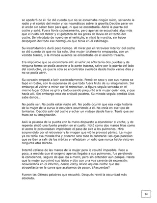 se apoderó de él. Se dió cuenta que no se escuchaba ningún ruido, salvando la
radio y el sonido del motor y los neumáticos sobre la gravilla.Decidió parar en
el arcén sin saber bien para qué, ni que se encontraría. Abrió la puerta del
coche y salió. Fuera llovía copiosamente, pero apenas se escuchaba algo más
que el ruido del motor y el golpeteo de las gotas de lluvia en el techo del
coche. Se introdujo de nuevo en el vehículo, e inició la marcha, sin haber
despejado del todo ese hormigueo que tenía en el estómago.
Su incertidumbre duró poco tiempo. Al mirar por el retrovisor interior del coche
se dió cuenta de que no iba solo. Una mujer totalmente empapada, con un
vestido blanco, y la mirada ausente se encontraba en el asiento trasero.
Era imposible que se encontrara allí: el vehículo sólo tenía dos puertas y de
ninguna forma se podía acceder a la parte trasera, salvo por la puerta del lado
del conductor, ya que la otra se encontraba averiada desde hacía varios días y
no se podía abrir.
Su corazón empezó a latir aceleradamente. Frenó en seco y con sus manos se
tapó el rostro, con la esperanza de que todo fuera fruto de su imaginación. Sin
embargo al volver a mirar por el retrovisor, la figura seguía sentada en el
mismo lugar.Cobos se giró y balbuceando preguntó a la mujer quién era, y que
hacía allí. Sin embargo esta no articuló palabra. Su mirada seguía perdida Dios
sabe donde…
No podía ser. No podía estar nadie allí. No podía ocurrir que esa vieja historia
de la mujer de la curva le estuviera ocurriendo a él. No creía en ese tipo de
tonterías. Decidió salir del coche y echar un vistazo desde fuera. Tenía que ser
fruto de su imaginación.
Asió la palanca de la puerta con la mano dispuesto a abandonar el coche, y de
repente sintió una fuerte presión en el cuello. Notó como dos manos frías como
el acero le presionaban impidiendo el paso de aire a los pulmones. Miró
sorprendido por el retrovisor y la imagen que vió le provocó pánico. La mujer
ya no tenía esa mirada fria y distante sino todo lo contrario: los ojos parecían
que se iban a salir de las órbitas y reflejaban un odio que nunca había visto en
ningunta otra mirada.
Intentó zafarse de las manos de la mujer pero le resultó imposible. Poco a
poco, a medida que el oxigeno apenas llegaba a sus pulmones, fue perdiendo
la consciencia, seguro de que iba a morir, pero sin entender aún porqué. Hasta
que la mujer aproximó sus labios y dijo con una voz carente de expresión:
nosveremos en el infierno, donde estoy desde aquella noche que me
atropellaste en la curva que acabamos de pasar. ¿Recuerdas?
Fueron las últimas palabras que escuchó. Después reinó la oscuridad más
absoluta.

14

 