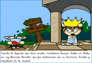 Cuenta la leyenda que hace mucho, muchísimo tiempo, había en Italia
un rey llamado Numitor que fue destronado por su hermano Amulio y
expulsado de la ciudad.
 