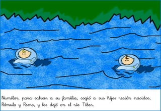 Numitor, para salvar a su familia, cogió a sus hijos recién nacidos,
Rómulo y Remo, y los dejó en el río Tiber.
 