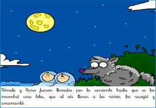 Rómulo y Remo fueron llevados por la corriente hasta que se los
encontró una loba, que al oír llorar a los niños, los recogió y
amamantó.
 