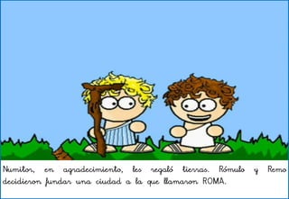 Numitor, en agradecimiento, les regaló tierras. Rómulo y Remo
decidieron fundar una ciudad a la que llamaron ROMA.
 