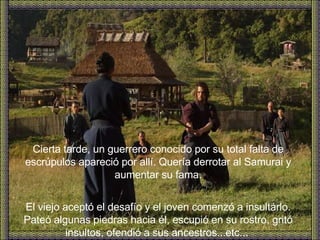 Cierta tarde, un guerrero conocido por su total falta de escrúpulos apareció por allí. Quería derrotar al Samurai y aumentar su fama. El viejo aceptó el desafío y el joven comenzó a insultárlo. Pateó algunas piedras hacia él, escupió en su rostro, gritó insultos, ofendió a sus ancestros...etc...   