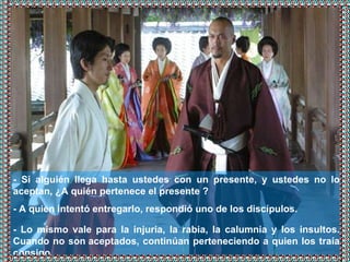 - Si alguién llega hasta ustedes con un presente, y ustedes no lo aceptan, ¿A quién pertenece el presente ? - A quien intentó entregarlo, respondió uno de los discípulos.   - Lo mismo vale para la injuria, la rabia, la calumnia y los insultos. Cuando no son aceptados, continúan perteneciendo a quien los traía consigo. 